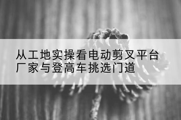 康定电动剪叉升降平台厂家-从工地实操看电动剪叉平台厂家与登高车挑选门道