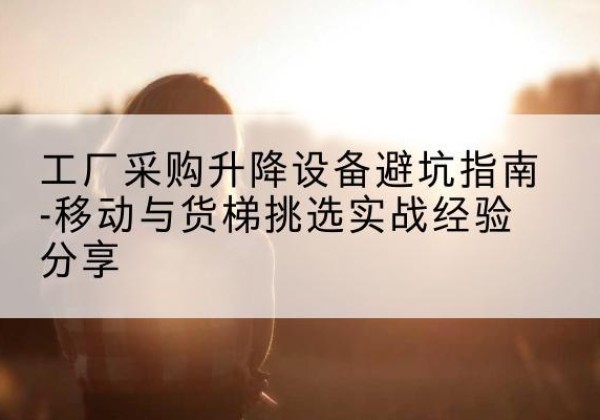 康定移动式升降机怎么选-工厂采购升降设备避坑指南-移动与货梯挑选实战经验分享