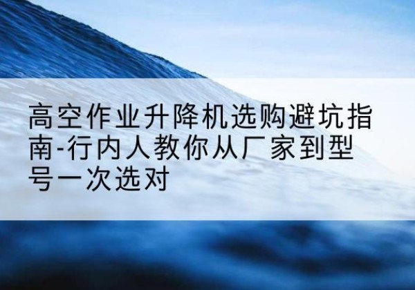 康定升降平台厂家-高空作业升降机选购避坑指南-行内人教你从厂家到型号一次选对