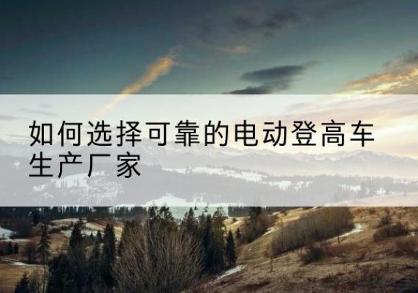 康定电动登高车厂家-如何选择可靠的电动登高车生产厂家