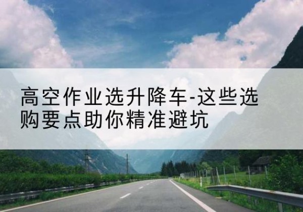 康定升降车厂家-高空作业选升降车-这些选购要点助你*避坑