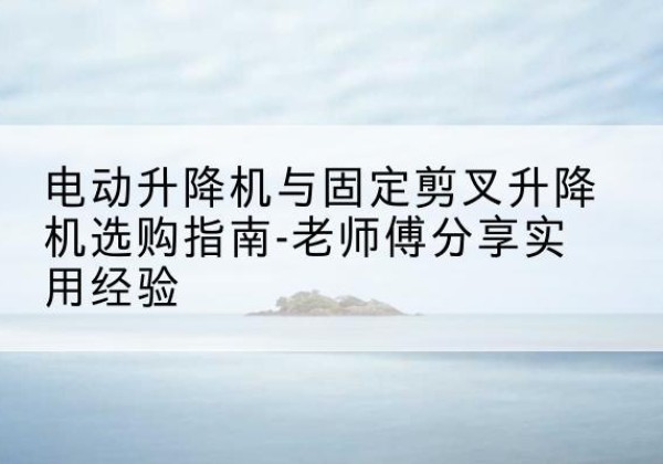 康定电动升降机怎么选-电动升降机与固定剪叉升降机选购指南-老师傅分享实用经验