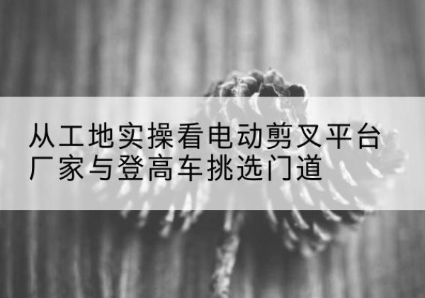 康定电动剪叉升降平台厂家-从工地实操看电动剪叉平台厂家与登高车挑选门道